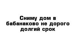 Сниму дом в бабанаково не дорого долгий срок 